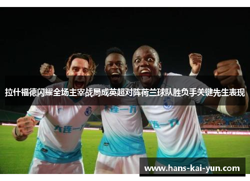 拉什福德闪耀全场主宰战局成英超对阵荷兰球队胜负手关键先生表现